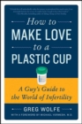 How to Make Love to a Plastic Cup : A Guy's Guide to the World of Infertility - eBook