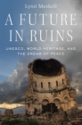 A Future in Ruins : UNESCO, World Heritage, and the Dream of Peace - eBook
