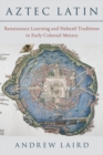 Aztec Latin : Renaissance Learning and Nahuatl Traditions in Early Colonial Mexico - Book