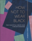 How Not to Wear Black : Find your Style, Create your Forever Wardrobe - eBook