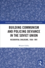 Building Communism and Policing Deviance in the Soviet Union : Residential Childcare, 1958–91 - Book