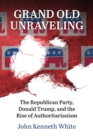 Grand Old Unraveling : The Republican Party, Donald Trump, and the Rise of Authoritarianism - eBook