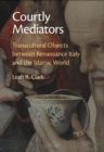 Courtly Mediators : Transcultural Objects between Renaissance Italy and the Islamic World - eBook