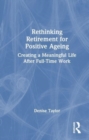 Rethinking Retirement for Positive Ageing : Creating a Meaningful Life After Full-Time Work - Book