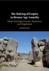 The Making of Empire in Bronze Age Anatolia : Hittite Sovereign Practice, Resistance, and Negotiation - eBook