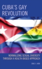 Cuba's Gay Revolution : Normalizing Sexual Diversity Through a Health-Based Approach - eBook