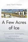A Few Acres of Ice : Environment, Sovereignty, and "Grandeur" in the French Antarctic - Book
