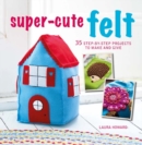 Super-Cute Felt : 35 Step-by-Step Projects to Make and Give - Book