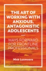 The Art of Working with Anxious, Antagonistic Adolescents : Ways Forward for Frontline Professionals - Book