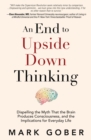 An End to Upside Down Thinking : Dispelling the Myth That the Brain Produces Consciousness, and the Implications for Everyday Life - Book