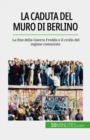 La caduta del muro di Berlino : La fine della Guerra Fredda e il crollo del regime comunista - eBook