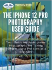 The IPhone 12 Pro Photography User Guide : Your Guide For Smartphone Photography For Taking Pictures Like A Pro Even As A Beginner - eBook