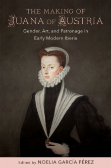 The Making of Juana of Austria : Gender, Art, and Patronage in Early Modern Iberia