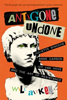 Antigone Undone : Juliette Binoche, Anne Carson, Ivo van Hove, and the Art of Resistance