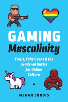 Gaming Masculinity : Trolls, Fake Geeks, and the Gendered Battle for Online Culture
