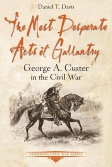The Most Desperate Acts of Gallantry : George A. Custer in the Civil War, Paperback / softback Book The Most Desperate Acts of Gallantry : George A. Custer in the Civil War, Paperback / softback Book