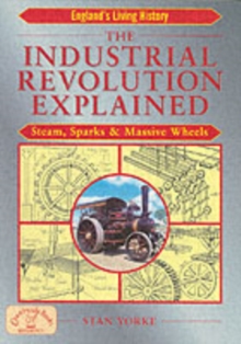 The Industrial Revolution Explained : Steam, Sparks and Massive Wheels - An Illustrated Guide to the Technology that Changed Britain Forever