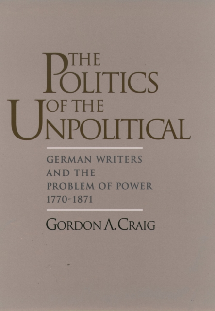 The Politics of the Unpolitical : German Writers and the Problem of Power, 1770-1871, PDF eBook