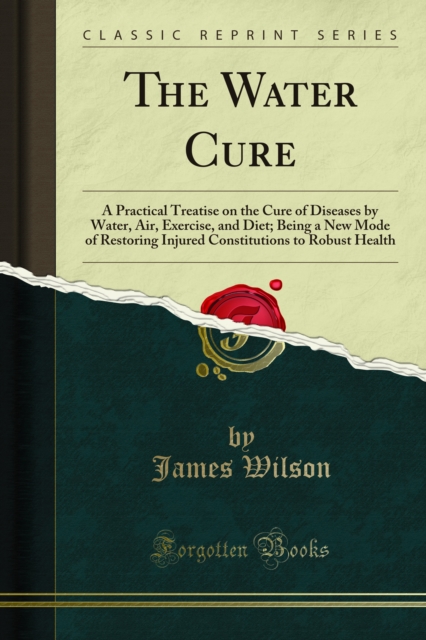 The Water Cure : A Practical Treatise on the Cure of Diseases by Water, Air, Exercise, and Diet; Being a New Mode of Restoring Injured Constitutions to Robust Health, PDF eBook