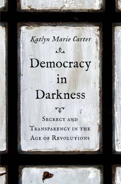 Democracy in Darkness : Secrecy and Transparency in the Age of Revolutions, Hardback Book
