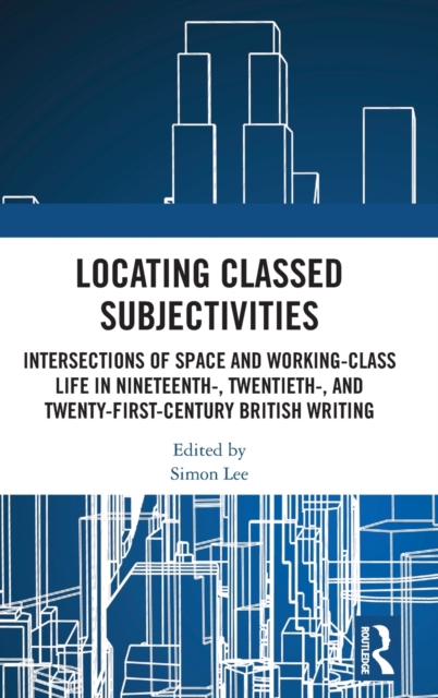 Locating Classed Subjectivities : Intersections of Space and Working-Class Life in Nineteenth-, Twentieth-, and Twenty-First-Century British Writing, Hardback Book