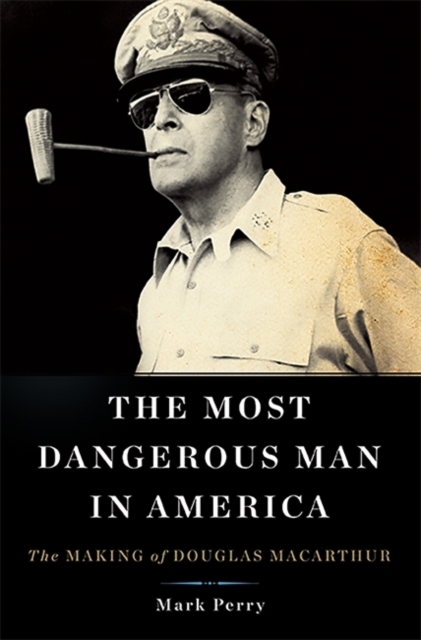 The Most Dangerous Man in America : The Making of Douglas MacArthur, Hardback Book