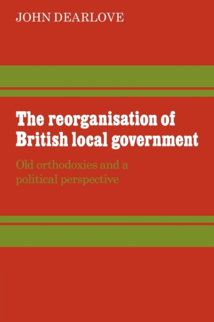 The Reorganisation of British Local Government : Old Orthodoxies and a Political Perspective, Paperback / softback Book