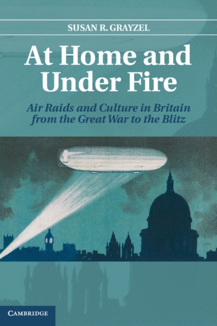 At Home and under Fire : Air Raids and Culture in Britain from the Great War to the Blitz, Hardback Book