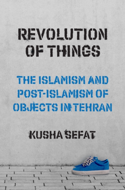 Revolution of Things : The Islamism and Post-Islamism of Objects in Tehran, Hardback Book