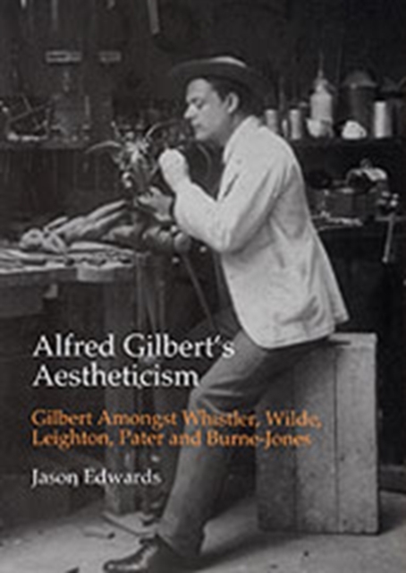 Alfred Gilbert's Aestheticism : Gilbert Amongst Whistler, Wilde, Leighton, Pater and Burne-Jones, Hardback Book