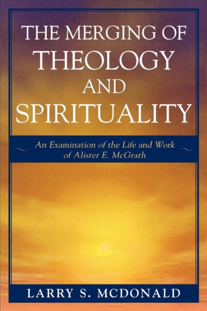 The Merging of Theology and Spirituality : An Examination of the Life and Work of Alister E. McGrath, Paperback / softback Book