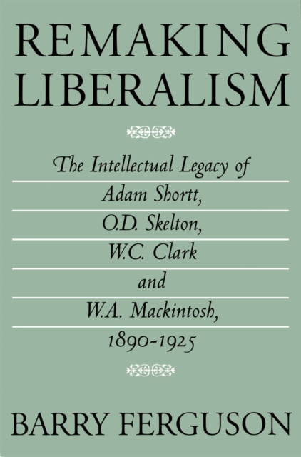 Remaking Liberalism : The Intellectual Legacy of Adam Shortt, O.D. Skelton, W.C. Clark, and W.A. Mackintosh, 1890-1925, PDF eBook