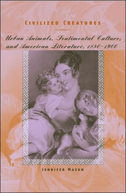 Civilized Creatures : Urban Animals, Sentimental Culture, and American Literature, 1850-1900, Hardback Book