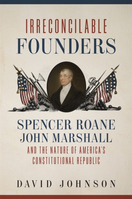 Irreconcilable Founders : Spencer Roane, John Marshall, and the Nature of America's Constitutional Republic, Hardback Book