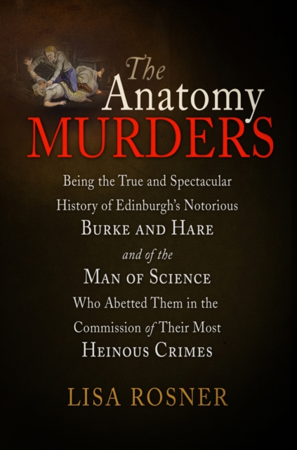 The Anatomy Murders : Being the True and Spectacular History of Edinburgh's Notorious Burke and Hare and of the Man of Science Who Abetted Them in the Commission of Their Most Heinous Crimes, EPUB eBook