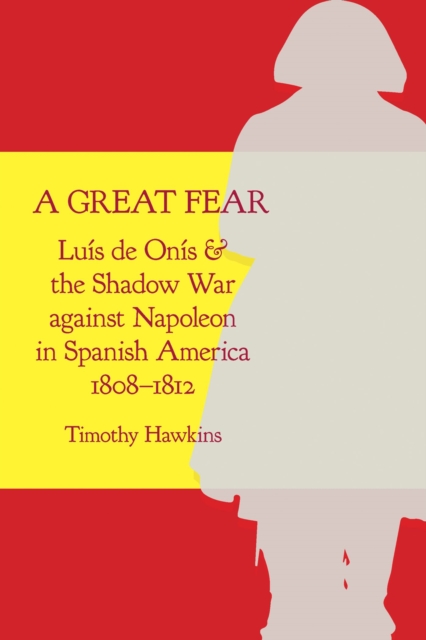 A Great Fear : Luis de Onis and the Shadow War against Napoleon in Spanish America, 1808–1812, Hardback Book