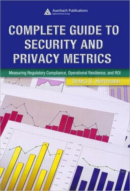 Complete Guide to Security and Privacy Metrics : Measuring Regulatory Compliance, Operational Resilience, and ROI, Hardback Book