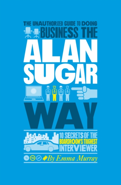 The Unauthorized Guide To Doing Business the Alan Sugar Way : 10 Secrets of the Boardroom's Toughest Interviewer, PDF eBook