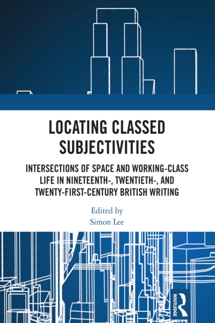 Locating Classed Subjectivities : Intersections of Space and Working-Class Life in Nineteenth-, Twentieth-, and Twenty-First-Century British Writing, PDF eBook