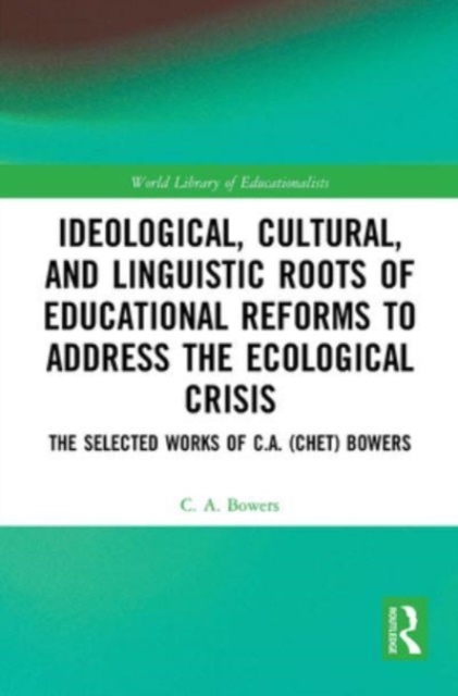 Ideological, Cultural, and Linguistic Roots of Educational Reforms to Address the Ecological Crisis : The Selected Works of C.A. (Chet) Bowers, Paperback / softback Book