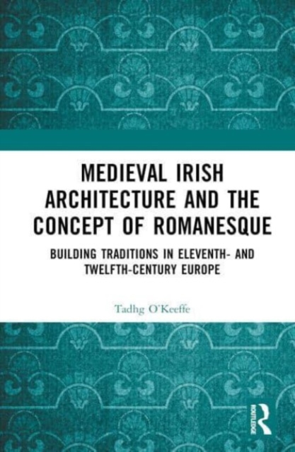 Medieval Irish Architecture and the Concept of Romanesque : Building Traditions in Eleventh- and Twelfth-Century Europe, Hardback Book