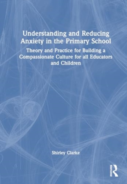Understanding and Reducing Anxiety in the Primary School : Theory and Practice for Building a Compassionate Culture for all Educators and Children, Hardback Book