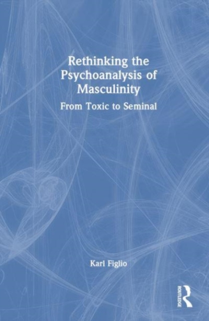 Rethinking the Psychoanalysis of Masculinity : From Toxic to Seminal, Hardback Book