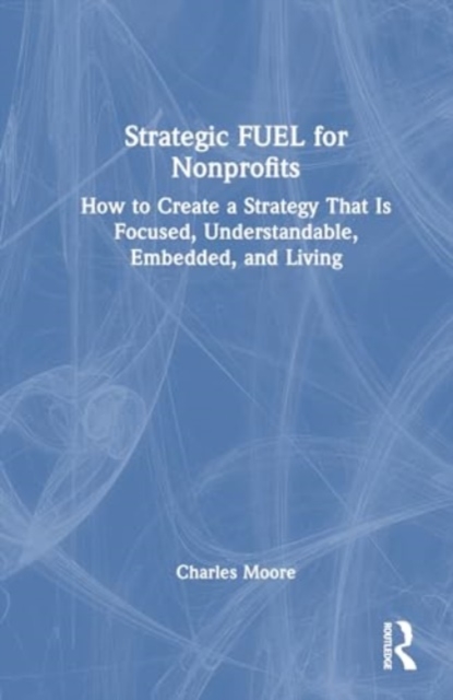 Strategic FUEL for Nonprofits : How to Create a Strategy That Is Focused, Understandable, Embedded, and Living, Hardback Book