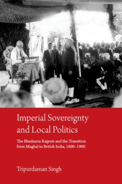 Imperial Sovereignty and Local Politics : The Bhadauria Rajputs and the Transition from Mughal to British India, 1600-1900, PDF eBook
