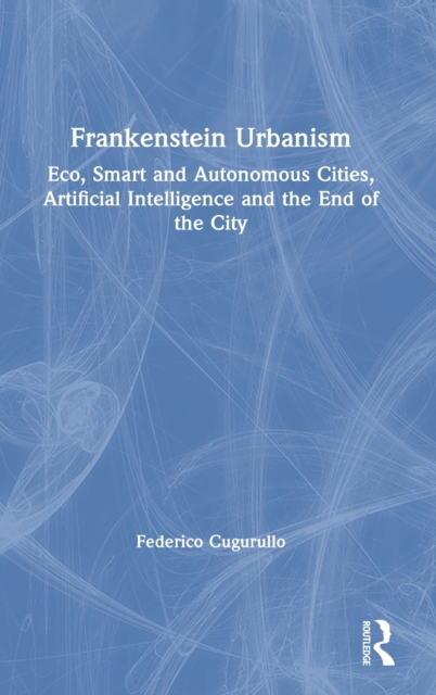 Frankenstein Urbanism : Eco, Smart and Autonomous Cities, Artificial Intelligence and the End of the City, Hardback Book