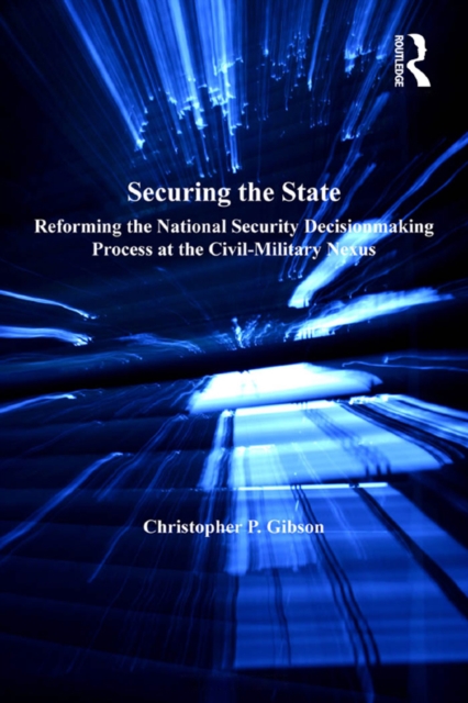 Securing the State : Reforming the National Security Decisionmaking Process at the Civil-Military Nexus, PDF eBook
