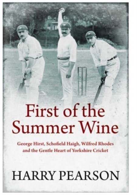 First of the Summer Wine : George Hirst, Schofield Haigh, Wilfred Rhodes and the Gentle Heart of Yorkshire Cricket, Paperback / softback Book