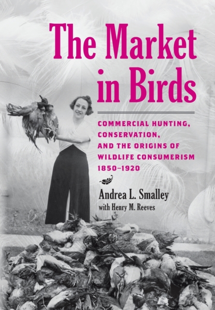 The Market in Birds : Commercial Hunting, Conservation, and the Origins of Wildlife Consumerism, 1850–1920, Hardback Book