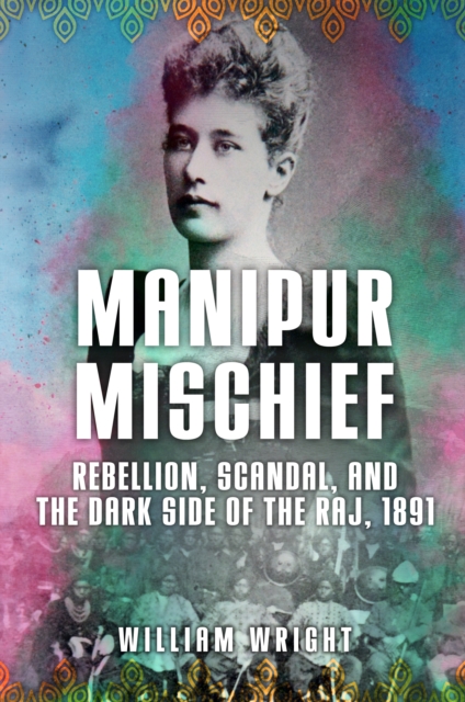 Manipur Mischief : Rebellion, Scandal, and the Dark Side of the Raj, 1891, EPUB eBook